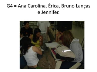 G4 = Ana Carolina, Érica, Bruno Lanças
             e Jennifer.
 