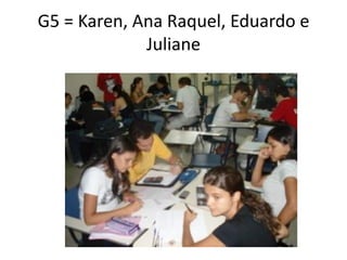 G5 = Karen, Ana Raquel, Eduardo e
             Juliane
 