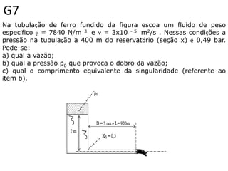 G7
Na tubulação de ferro fundido da figura escoa um fluido de peso
específico  = 7840 N/m 3 e  = 3x10 - 5 m2/s . Nessas condições a
pressão na tubulação a 400 m do reservatório (seção x) é 0,49 bar.
Pede-se:
a) qual a vazão;
b) qual a pressão p0 que provoca o dobro da vazão;
c) qual o comprimento equivalente da singularidade (referente ao
ítem b).
 