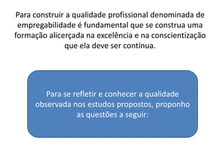Para construir a qualidade profissional denominada de
 empregabilidade é fundamental que se construa uma
formação alicerçada na excelência e na conscientização
              que ela deve ser contínua.




        Para se refletir e conhecer a qualidade
     observada nos estudos propostos, proponho
                 as questões a seguir:
 