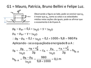 G1 = Mauro, Patrícia, Bruno Bellini e Felipe Luz.
                     Observando a figura ao lado, pode-se concluir que pB
                     é maior que pA, como as cotas e as velocidades
y
                     médias netas seções são iguais, pode-se afirmar que
                     o escoamento é de B para A.


    pB  par  0,1  H2O  y  H2O
    p A  par  y  H2O
     pB  p A  0,1  H2O  0,1  1000  9,8  980 Pa
    Aplicando - se a equaçãoda energia de B a A :
                      2
          pB    B  vB         pA     A  v2
                                             A h
    zB                 zA                   fB  A
         H2O     2g           H2O      2g
             p  pA      980
    hfB  A  B                  0,1 m
              H2O    9,8  1000
 