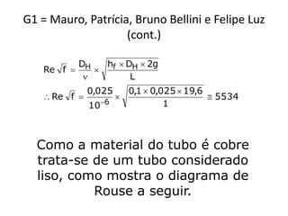 G1 = Mauro, Patrícia, Bruno Bellini e Felipe Luz
                    (cont.)

           DH   hf  DH  2g
    Re f     
                     L
             0,025 0,1  0,025  19,6
    Re f                            5534
              6            1
            10



  Como a material do tubo é cobre
  trata-se de um tubo considerado
  liso, como mostra o diagrama de
           Rouse a seguir.
 