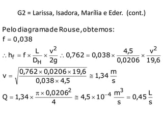 G2 = Larissa, Isadora, Marília e Eder. (cont.)

Pelo diagrama de Rouse, obtemos:
f  0,038
            L   v2                     4,5   v2
 hf  f          0,762  0,038        
           DH 2g                     0,0206 19,6
     0,762  0,0206  19,6        m
v                          1,34
         0,038  4,5              s
                       2                 3
             0,0206           4 m         L
Q  1,34              4,5  10       0,45
                 4                  s        s
 