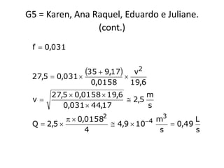 G5 = Karen, Ana Raquel, Eduardo e Juliane.
                 (cont.)
 f  0,031


 27,5  0,031 
                35  9,17     v2
                  0,0158        19,6
      27,5  0,0158  19,6       m
 v                         2,5
         0,031  44,17           s
             0,01582           4 m
                                      3
                                               L
 Q  2,5               4,9  10        0,49
                 4                   s         s
 