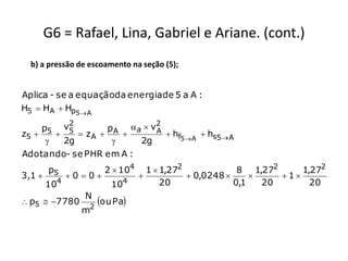 G6 = Rafael, Lina, Gabriel e Ariane. (cont.)
  b) a pressão de escoamento na seção (5);


Aplica - se a equaçãoda energia de 5 a A :
H5  HA  Hp5 A
           2                 2
     p5 v5          pA a  v A
z5          zA              hf5 A  hs5 A
         2g            2g
Adotando- se PHR em A :
        p5            2  104     1  1,272             8 1,272     1,272
3,1          00                         0,0248          1
          4
        10              104           20               0,1   20       20
                N
 p5  7780
                 2
                     ou Pa
                m
 