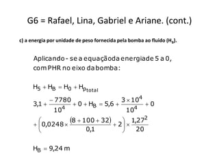 G6 = Rafael, Lina, Gabriel e Ariane. (cont.)
c) a energia por unidade de peso fornecida pela bomba ao fluido (HB).


      Aplicando - se a equaçãoda energia de 5 a 0,
      com PHR no eixo da bomba :

     H5  HB  H0  Hp total

               7780                        3  104
      3,1              0  HB  5,6                 0
                  4                               4
               10                             10
        
        0,0248 
                   8  100  32  2   1,272
                                      
                        0,1               20


     HB  9,24 m
 