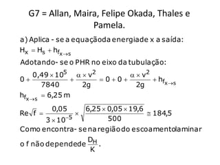G7 = Allan, Maira, Felipe Okada, Thales e
                  Pamela.
a) Aplica - se a equaçãoda energia de x a saída:
Hx  Hs  hfx s
Adotando- se o PHR no eixo da tubulação:
     0,49  105   v2         v2
0                    00         hfx s
       7840       2g           2g
hfx s  6,25 m
         0,05      6,25  0,05  19,6
Re f                                 184,5
              5          500
        3  10
Como encontra- se na região do escoamentolaminar
                    D
o f não dependede H .
                    K
 