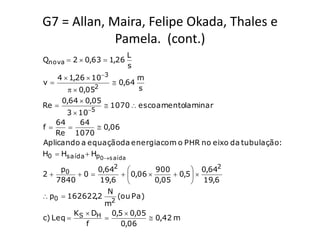 G7 = Allan, Maira, Felipe Okada, Thales e
             Pamela. (cont.)
                          L
Qnova  2  0,63  1,26
                          s
     4  1,26  103            m
v                      0,64
           0,052              s
       0,64  0,05
Re                   1070  escoamentolaminar
              5
       3  10
    64     64
f             0,06
    Re 1070
Aplicando a equaçãoda energia com o PHR no eixo da tubulação:
H0  Hsaída  Hp0s aída

     p0       0,642            900         0,642
2       0           0,06        0,5  
    7840       19,6            0,05        19,6
                 N
 p0  162622,2     (ou Pa)
                  2
                m
        K  DH 0,5  0,05
c) Leq  S                    0,42 m
           f         0,06
 