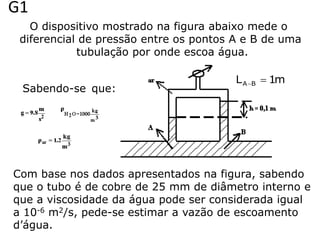 G1
   O dispositivo mostrado na figura abaixo mede o
 diferencial de pressão entre os pontos A e B de uma
            tubulação por onde escoa água.

                                        L A B  1m
 Sabendo-se que:




Com base nos dados apresentados na figura, sabendo
que o tubo é de cobre de 25 mm de diâmetro interno e
que a viscosidade da água pode ser considerada igual
a 10-6 m2/s, pede-se estimar a vazão de escoamento
d’água.
 