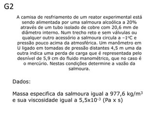 G2
     A camisa de resfriamento de um reator experimental está
        sendo alimentada por uma salmoura alcoólica a 20%
       através de um tubo isolado de cobre com 20,6 mm de
       diâmetro interno. Num trecho reto e sem válvulas ou
        qualquer outro acessório a salmoura circula a –1oC e
     pressão pouco acima da atmosférica. Um manômetro em
     U ligado em tomadas de pressão distantes 4,5 m uma da
     outra indica uma perda de carga que é representada pelo
     desnível de 5,9 cm do fluido manométrico, que no caso é
         o mercúrio. Nestas condições determine a vazão da
                             salmoura.


 Dados:

 Massa específica da salmoura igual a 977,6 kg/m3
 e sua viscosidade igual a 5,5x10-3 (Pa x s)
 