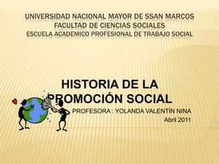 UNIVERSIDAD NACIONAL MAYOR DE SSAN MARCOS
       FACULTAD DE CIENCIAS SOCIALES
ESCUELA ACADEMICO PROFESIONAL DE TRABAJO SOCIAL




       HISTORIA DE LA
     PROMOCIÓN SOCIAL
            PROFESORA : YOLANDA VALENTÍN NINA
                                     Abril 2011
 