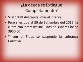 ¿La deuda se Extingue
Completamente?
• Si el 100% del capital más el interés.
• Pero si es que al 30 de Setiembre del 2016, la
cuota con intereses incluidos no superes los s/
3950.00
• Y con el Fraes se suspende la cobranza
Coactiva.
 