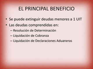 EL PRINCIPAL BENEFICIO
• Se puede extinguir deudas menores a 1 UIT
• Las deudas comprendidas en:
– Resolución de Determinación
– Liquidación de Cobranza
– Liquidación de Declaraciones Aduaneras
 