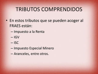 TRIBUTOS COMPRENDIDOS
• En estos tributos que se pueden acoger al
FRAES están:
– Impuesto a la Renta
– IGV
– ISC
– Impuesto Especial Minero
– Aranceles, entre otros.
 
