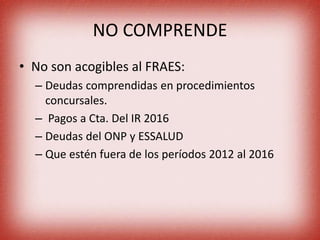 NO COMPRENDE
• No son acogibles al FRAES:
– Deudas comprendidas en procedimientos
concursales.
– Pagos a Cta. Del IR 2016
– Deudas del ONP y ESSALUD
– Que estén fuera de los períodos 2012 al 2016
 