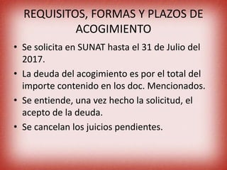 REQUISITOS, FORMAS Y PLAZOS DE
ACOGIMIENTO
• Se solicita en SUNAT hasta el 31 de Julio del
2017.
• La deuda del acogimiento es por el total del
importe contenido en los doc. Mencionados.
• Se entiende, una vez hecho la solicitud, el
acepto de la deuda.
• Se cancelan los juicios pendientes.
 