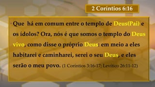 2 Coríntios 6:16
•Que há em comum entre o templo de Deus(Pai) e
os ídolos? Ora, nós é que somos o templo do Deus
vivo, como disse o próprio Deus: em meio a eles
habitarei e caminharei, serei o seu Deus, e eles
serão o meu povo. (1 Coríntios 3:16-17; Levítico 26:11-12)
 