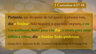 2 Coríntios 6:17-18
•Portanto, saí do meio de tal gente, e afastai-vos,
diz o Senhor. Não toqueis o que seja impuro, e eu
vos acolherei. Serei para vós Pai, e sereis para mim
filhos e filhas, diz o Senhor Todo-poderoso.
• (Isaías 52:11; Jeremias 51:45; 2 Samuel 7:14; Jeremias 31:9; Isaías 43:6)
 