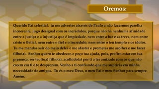 Oremos:
• Querido Pai celestial, tu me advertes através de Paulo a não fazermos parelha
incoerente, jugo desigual com os incrédulos, porque não há nenhuma afinidade
entre a justiça e a injustiça que é impiedade, nem entre a luz e as treva, nem entre
cristo o Belial, nem entre o fiel e o incrédulo, nem entre o teu templo e os ídolos.
Tu me mandas sair do meio deles e me afastar e prometes me acolher e me fazer
filho(a). Senhor quero te obedecer, e peço tua ajuda, pois, prefiro estar em tua
presença, ser teu(tua) filho(a), acolhido(a) por ti a ter amizade com os que não
creem em ti e te desprezam. Venho a ti confiando que me suprirás em minha
necessidade de amigos. Tu és o meu Deus, o meu Pai e meu Senhor para sempre.
Amém.
 