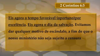 2 Coríntios 6:3
•Eis agora o tempo favorável (oportuno)por
excelência. Eis agora o dia da salvação. Evitamos
dar qualquer motivo de escândalo, a fim de que o
nosso ministério não seja sujeito a censura
 