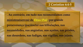 2 Coríntios 6:4-5
• . Ao contrário, em tudo nos recomendamos como
ministros(servos) de Deus (Pai); por grande
perseverança (paciência) nas tribulações, nas
necessidades, nas angústias, nos açoites, nas prisões,
nas desordens, nas fadigas, nas vigílias, nos jejuns,
 