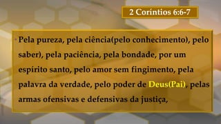 2 Coríntios 6:6-7
•Pela pureza, pela ciência(pelo conhecimento), pelo
saber), pela paciência, pela bondade, por um
espírito santo, pelo amor sem fingimento, pela
palavra da verdade, pelo poder de Deus(Pai), pelas
armas ofensivas e defensivas da justiça,
 