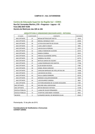CAMPUS VI – SUL CATARINENSE
Centro de Educação Superior da Região Sul – CERES
Rua Cel. Fernandes Martins, 270 – Progresso – Laguna – SC
Fone (48) 3647-4190
Horário de Matrícula: das 10h às 16h
ARQUITETURA E URBANISMO (BACHARELADO) - INTEGRAL
SITUAÇÃO CLASSIFICAÇÃO CANDIDATO INSCRIÇÃO
NAO OPTANTE 27 BRUNA BITTENCOURT NETTO 15533
NAO OPTANTE 28 MIKAELA MONIQUE VOIGT 22835
NAO OPTANTE 29 LETICIA DOS SANTOS DE SOUZA 11295
NAO OPTANTE 30 LUIZA LOBATO KINAST 9485
NAO OPTANTE 31 LAIS DA SILVA PEREIRA 13571
NAO OPTANTE 32 CAMILA FIAMONCINI OLIVEIRA 24373
NAO OPTANTE 33 RAMON CORREIA 18431
NAO OPTANTE 34 VINICIUS ALEXANDRE WIPPEL 22173
NAO OPTANTE 35 GABRIELA SILVERIO 22770
NAO OPTANTE 36 MATEUS GARCIA DE AQUINO 20391
NAO OPTANTE 37 LUANA RODRIGUES DOS SANTOS 17768
NAO OPTANTE 38 ELIZA BOGER ROVEDA 17867
NAO OPTANTE 39 DANIEL REGIS CARDOSO 19726
NAO OPTANTE 40 CAROLINA MARQUES DE AVELLAR DAL-BO 14496
NAO OPTANTE 41 LAIS NEVES DA ROSA 10359
NAO OPTANTE 42 PAULA LEMOS FERREIRA 22216
NAO OPTANTE 43 MARIANA CAGLIARI BONANOMI 10847
NAO OPTANTE 44 LUIS EDUARDO CANDEIA 9822
NAO OPTANTE 45 VICTORIA MAGNANI DE OLIVEIRA NOGUEIRA 11901
NAO OPTANTE 46 HELOISE ADELI GROCKOSKI 18161
NAO OPTANTE 47 BRYAN NIEHUES FURTADO 12169
ESCOLA PÚBLICA 9 LUANA DE SOUZA FERNANDES 21501
ESCOLA PÚBLICA 10 EVERTON JOSE MAIER WOSNIAK 9823
NEGROS 5 LEONARDO MACIEL DE MEDEIROS ELIAS 23443
Florianópolis, 15 de julho de 2015.
Coordenadoria de Vestibulares e Concursos
COVEST-UDESC
 
