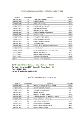 FISIOTERAPIA (BACHARELADO) – MATUTINO E VESPERTINO
SITUAÇÃO CLASSIFICAÇÃO CANDIDATO INSCRIÇÃO
NAO OPTANTE 17 JUNIA CAMILE PINHEIRO 16057
NAO OPTANTE 18 GABRIELA PANDINI 18814
NAO OPTANTE 19 ESTER TURNES VIEIRA 12269
NAO OPTANTE 20 MYLENE MACHADO SCHMITT 14614
NAO OPTANTE 21 LIVIA MAZZUCCO FABRO 17972
NAO OPTANTE 22 SAROM DA SILVA TORRES 15075
NAO OPTANTE 23 MARIA VITORIA MAGEDANZ BUSCH 19785
NAO OPTANTE 24 OLIVIA RAMALHO 11680
NAO OPTANTE 25 RAFAEL PADOVEZE FLORES 14162
NAO OPTANTE 26 DANIEL DOMINGOS MARCON 15350
NAO OPTANTE 27 LUIZA DE MODESTI TEIXEIRA 12705
NAO OPTANTE 28 JHENIFER SCHMIDT 21732
NAO OPTANTE 29 MARIA LUIZA HILLESHEIM DRAPRINCHINSKI 15762
NAO OPTANTE 30 THAYSI DA SILVA 12826
ESCOLA PÚBLICA 6 RAYRA CARBONARA GRIFFANTE MISTURINI 11026
ESCOLA PÚBLICA 7 LARISSA GARCIA DE LIZ 16821
ESCOLA PÚBLICA 8 NAYANA SWAROWSKI XAVIER 11620
ESCOLA PÚBLICA 9 THAYNARA CRISTINI KUHN 22752
NEGROS 3 CAROLINE MARINHO CORTES 23996
Centro de Ciências Humanas e da Educação – FAED
Av. Madre Benvenuta, 2007 – Itacorubi – Florianópolis – SC
Fone (48) 3321-8530
Horário de Matrícula: das 8h às 19h
HISTÓRIA (LICENCIATURA) - VESPERTINO
SITUAÇÃO CLASSIFICAÇÃO CANDIDATO INSCRIÇÃO
NAO OPTANTE 22 REBECA ALEXANDRE DE SOUSA BOMFIM 11017
NAO OPTANTE 23 KENJI TEODORO TAKASCHIMA 10629
NAO OPTANTE 24 CATARINA DORSI JUNQUEIRA 9632
NAO OPTANTE 25 AMANDA DE BRITO 9519
NAO OPTANTE 26 BERNARDO SCHMIDT FARIAS 21320
NAO OPTANTE 27 GABRIELE MEDEIROS DE MENDONCA ARAUJO 20074
NAO OPTANTE 28 LAURA PORTON DE CARVALHO 9416
NAO OPTANTE 29 GUSTAVO RINALDI DE ASSIS 19153
NAO OPTANTE 30 AUGUSTO PIAI S FERNANDEZ 15048
NAO OPTANTE 31 ISABELA DE AVILA BISPO CANDIA 14024
NAO OPTANTE 32 BRENDA FRANCIS GORSKI 14081
 