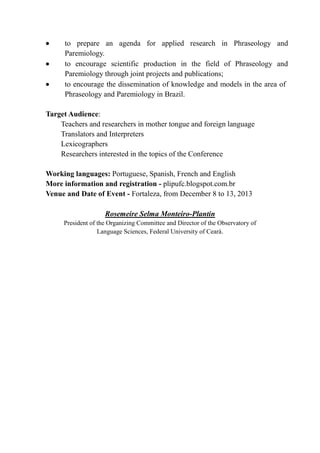  to prepare an agenda for applied research in Phraseology and
Paremiology.
 to encourage scientific production in the field of Phraseology and
Paremiology through joint projects and publications;
 to encourage the dissemination of knowledge and models in the area of
Phraseology and Paremiology in Brazil.
Target Audience:
Teachers and researchers in mother tongue and foreign language
Translators and Interpreters
Lexicographers
Researchers interested in the topics of the Conference
Working languages: Portuguese, Spanish, French and English
More information and registration - plipufc.blogspot.com.br
Venue and Date of Event - Fortaleza, from December 8 to 13, 2013
Rosemeire Selma Monteiro-Plantin
President of the Organizing Committee and Director of the Observatory of
Language Sciences, Federal University of Ceará.
 