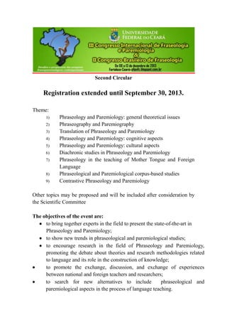 Second Circular
Registration extended until September 30, 2013.
Theme:
1) Phraseology and Paremiology: general theoretical issues
2) Phraseography and Paremiography
3) Translation of Phraseology and Paremiology
4) Phraseology and Paremiology: cognitive aspects
5) Phraseology and Paremiology: cultural aspects
6) Diachronic studies in Phraseology and Paremiology
7) Phraseology in the teaching of Mother Tongue and Foreign
Language
8) Phraseological and Paremiological corpus-based studies
9) Contrastive Phraseology and Paremiology
Other topics may be proposed and will be included after consideration by
the Scientific Committee
The objectives of the event are:
 to bring together experts in the field to present the state-of-the-art in
Phraseology and Paremiology;
 to show new trends in phraseological and paremiological studies;
 to encourage research in the field of Phraseology and Paremiology,
promoting the debate about theories and research methodologies related
to language and its role in the construction of knowledge;
 to promote the exchange, discussion, and exchange of experiences
between national and foreign teachers and researchers;
 to search for new alternatives to include phraseological and
paremiological aspects in the process of language teaching.
 