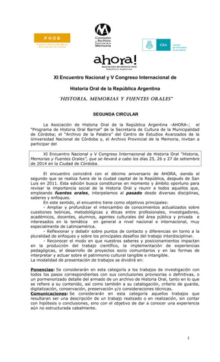 XI Encuentro Nacional y V Congreso Internacional de
Historia Oral de la República Argentina
“Historia, MeMorias y Fuentes orales”
SEGUNDA CIRCULAR
La Asociación de Historia Oral de la República Argentina -AHORA-;
el
“Programa de Historia Oral Barrial” de la Secretaría de Cultura de la Municipalidad
de Córdoba; el “Archivo de la Palabra” del Centro de Estudios Avanzados de la
Universidad Nacional de Córdoba y, el Archivo Provincial de la Memoria, invitan a
participar del
XI Encuentro Nacional y V Congreso Internacional de Historia Oral “Historia,
Memorias y Fuentes Orales”, que se llevará a cabo los días 25, 26 y 27 de setiembre
de 2014 en la Ciudad de Córdoba.
El encuentro coincidirá con el décimo aniversario de AHORA, siendo el
segundo que se realiza fuera de la ciudad capital de la República, después de San
Luis en 2011. Esta edición busca constituirse en momento y ámbito oportuno para
revisar la importancia social de la Historia Oral y reunir a todos aquellos que,
empleando fuentes orales, interpelamos al pasado desde diversas disciplinas,
saberes y enfoques.
En este sentido, el encuentro tiene como objetivos principales:
- Ampliar y profundizar el intercambio de conocimientos actualizados sobre
cuestiones teóricas, metodológicas y éticas entre profesionales, investigadores,
académicos, docentes, alumnos, agentes culturales del área pública y privada e
interesados en la temática en general a nivel nacional e internacional, muy
especialmente de Latinoamérica.
- Reflexionar y debatir sobre puntos de contacto y diferencias en torno a la
pluralidad de enfoques y sobre los principales desafíos del trabajo interdisciplinar.
- Reconocer el modo en que nuestros saberes y posicionamientos impactan
en la producción del trabajo científico, la implementación de experiencias
pedagógicas, el desarrollo de proyectos socio comunitarios y en las formas de
interpretar y actuar sobre el patrimonio cultural tangible e intangible.
La modalidad de presentación de trabajos se dividirá en:
Ponencias: Se considerarán en esta categoría a los trabajos de investigación con
todos los pasos correspondientes con sus conclusiones provisorias o definitivas, o
un pormenorizado detalle del armado de un archivo de Historia Oral, tanto en lo que
se refiere a su contenido, así como también a su catalogación, criterio de guarda,
digitalización, conservación, preservación y/o consideraciones técnicas.
Comunicaciones: Se considerarán en esta categoría aquellos trabajos que
resultaran ser una descripción de un trabajo realizado o en realización, sin contar
con hipótesis o conclusiones, sino con el objetivo de dar a conocer una experiencia
aún no estructurada cabalmente.

1

 