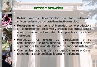 RETOS Y DESAFÍOS Definir nuevos lineamientos de las políticas  universitarias y de las prácticas institucionales. Recuperar el lugar de la Universidad como productora de conocimientos reflexivos y críticos que pueda actuar como transformadora de las prácticas sociales instituidas. Profundizar los niveles de participación y de comunicación intrainstitucional e interinstitucional superando la tradición del trabajo institucional aislado.. Orientar las prácticas de investigación en relación a  responder a problemáticas locales y regionales.  