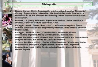Bianco, Ivonne, (2001),  Organización y Universidad Argentina. El caso del Consejo Superior de la Universidad  Nacional de Tucumán,  Cuaderno de Humanitas Nº 61. Ed. Facultad de Filosofía y Letras. Universidad Nacional de Tucumán. Brunner, J.J, (1990),  Educación Superior en América Latina: cambios y desafíos , Fondo de Cultura Económica. Chile. Coraggio, José L., Torres, Rosa, (1997),  La Educación según el Banco Mundial. Un análisis de sus propuestas y métodos.  Miño y Dávila Editorial, Buenos Aires. Coraggio, José Luis, (2001),  Contribución al estudio del sistema universitario argentino , Miño y Dávila Editores, Buenos Aires. Dussel, Finocchio, (2005),  Enseñar Hoy. Una introducción a la Educación en tiempos de crisis,.  Ed. Fondo de Cultura Económica. Ezcurra, Ana María, (1998),  ¿Qué es el Neoliberalismo? Evolución y límites de un modelo excluyente , Lugar Editorial, Buenos Aires, Argentina. Ferrater Mora, José, (1981),  Diccionario de Filosofía,  Alianza Editorial, Madrid, España. Bibliografía 