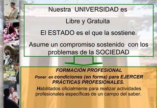 FORMACIÓN PROFESIONAL Poner  en  condiciones (en forma) para EJERCER PRÁCTICAS PROFESIONALES.  H abilitados oficialmente para realizar actividades profesionales específicas de un campo del saber .  Nuestra  UNIVERSIDAD es  Libre y Gratuita  El ESTADO es el que la sostiene. Asume un compromiso sostenido  con los problemas de la SOCIEDAD 