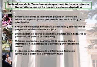 Presencia creciente de la inversión privada en la oferta de educación superior, junto a procesos de mercantilización y de privatización. Evaluación y rendición de cuentas; acreditación y certificación de programas, establecimientos y sujetos. Diferenciación del cuerpo académico en función de indicadores de productividad (política de incentivos) Reformas académicas: acortamiento de carreras, títulos intermedios, flexibilización de la currícula por modalidad de crédito. Predominio de tecnologías de la información, formas de aprendizaje a distancia 8 universidad virtual) Indicadores de la Transformación que caracteriza a la reforma Universitaria que se ha llevado a cabo en Argentina 