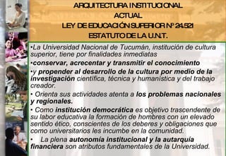 La Universidad Nacional de Tucumán, institución de cultura superior, tiene por finalidades inmediatas  conservar, acrecentar y transmitir el conocimiento   y  propender al desarrollo de la cultura por medio de la investigación  científica, técnica y humanística y del trabajo creador. Orienta sus actividades atenta a  los problemas nacionales y regionales. Como  institución democrática  es objetivo trascendente de su labor educativa la formación de hombres con un elevado sentido ético, conscientes de los deberes y obligaciones que como universitarios les incumbe en la comunidad.       La plena  autonomía institucional y la autarquía financiera  son atributos fundamentales de la Universidad.   ARQUITECTURA INSTITUCIONAL ACTUAL LEY DE EDUCACIÓN SUPERIOR Nº 24.521 ESTATUTO DE LA U.N.T. 