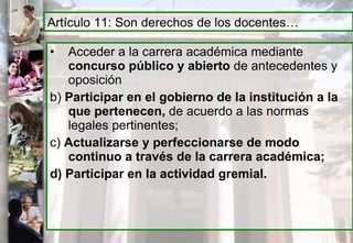 Acceder a la carrera académica mediante  concurso público y abierto  de antecedentes y oposición b)  Participar en el gobierno de la institución a la que pertenecen,  de acuerdo a las normas legales pertinentes; c)  Actualizarse y perfeccionarse de modo continuo a través de la carrera académica; d) Participar en la actividad gremial.   Artículo 11: Son derechos de los docentes… 