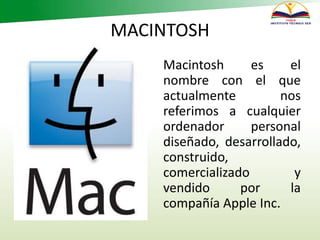 MACINTOSH
Macintosh es el
nombre con el que
actualmente nos
referimos a cualquier
ordenador personal
diseñado, desarrollado,
construido,
comercializado y
vendido por la
compañía Apple Inc.
 