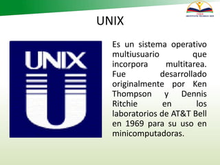 UNIX
Es un sistema operativo
multiusuario que
incorpora multitarea.
Fue desarrollado
originalmente por Ken
Thompson y Dennis
Ritchie en los
laboratorios de AT&T Bell
en 1969 para su uso en
minicomputadoras.
 