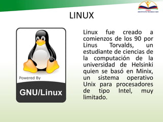 LINUX
Linux fue creado a
comienzos de los 90 por
Linus Torvalds, un
estudiante de ciencias de
la computación de la
universidad de Helsinki
quien se basó en Minix,
un sistema operativo
Unix para procesadores
de tipo Intel, muy
limitado.
 