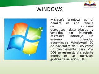 WINDOWS
Microsoft Windows es el
nombre de una familia
de sistemas
operativos desarrollados y
vendidos por Microsoft.
Microsoft introdujo un
entorno operativo
denominado Windowsel 20
de noviembre de 1985 como
un complemento para MS-
DOS en respuesta al creciente
interés en las interfaces
gráficas de usuario (GUI).
 