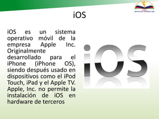 iOS
iOS es un sistema
operativo móvil de la
empresa Apple Inc.
Originalmente
desarrollado para el
iPhone (iPhone OS),
siendo después usado en
dispositivos como el iPod
Touch, iPad y el Apple TV.
Apple, Inc. no permite la
instalación de iOS en
hardware de terceros
 