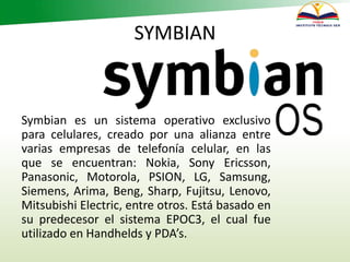 SYMBIAN
Symbian es un sistema operativo exclusivo
para celulares, creado por una alianza entre
varias empresas de telefonía celular, en las
que se encuentran: Nokia, Sony Ericsson,
Panasonic, Motorola, PSION, LG, Samsung,
Siemens, Arima, Beng, Sharp, Fujitsu, Lenovo,
Mitsubishi Electric, entre otros. Está basado en
su predecesor el sistema EPOC3, el cual fue
utilizado en Handhelds y PDA’s.
 