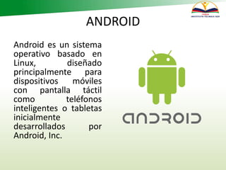 ANDROID
Android es un sistema
operativo basado en
Linux, diseñado
principalmente para
dispositivos móviles
con pantalla táctil
como teléfonos
inteligentes o tabletas
inicialmente
desarrollados por
Android, Inc.
 