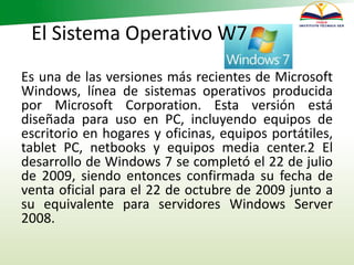 El Sistema Operativo W7
Es una de las versiones más recientes de Microsoft
Windows, línea de sistemas operativos producida
por Microsoft Corporation. Esta versión está
diseñada para uso en PC, incluyendo equipos de
escritorio en hogares y oficinas, equipos portátiles,
tablet PC, netbooks y equipos media center.2 El
desarrollo de Windows 7 se completó el 22 de julio
de 2009, siendo entonces confirmada su fecha de
venta oficial para el 22 de octubre de 2009 junto a
su equivalente para servidores Windows Server
2008.
 