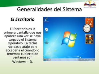Generalidades del Sistema
El Escritorio
El Escritorio es la
primera pantalla que nos
aparece una vez se haya
cargado el Sistema
Operativo. La teclas
rápidas o atajo para
acceder a él cuando lo
tenemos cubierto de
ventanas son
Windows + D.
 