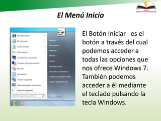 El Menú Inicio
El Botón Iniciar es el
botón a través del cual
podemos acceder a
todas las opciones que
nos ofrece Windows 7.
También podemos
acceder a él mediante
el teclado pulsando la
tecla Windows.
 