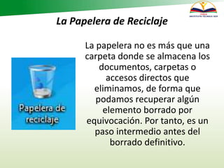 La Papelera de Reciclaje
La papelera no es más que una
carpeta donde se almacena los
documentos, carpetas o
accesos directos que
eliminamos, de forma que
podamos recuperar algún
elemento borrado por
equivocación. Por tanto, es un
paso intermedio antes del
borrado definitivo.
 