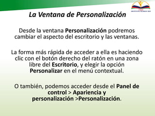 La Ventana de Personalización
Desde la ventana Personalización podremos
cambiar el aspecto del escritorio y las ventanas.
La forma más rápida de acceder a ella es haciendo
clic con el botón derecho del ratón en una zona
libre del Escritorio, y elegir la opción
Personalizar en el menú contextual.
O también, podemos acceder desde el Panel de
control > Apariencia y
personalización >Personalización.
 