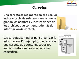 Carpetas
Una carpeta es realmente en el disco un
índice o tabla de referencia en la que se
graban los nombres y localizaciones de
los archivos que contiene, además de
información de control.
Las carpetas son útiles para organizar la
información. Por ejemplo, puedes crear
una carpeta que contenga todos los
archivos relacionados con un tema
específico.
 
